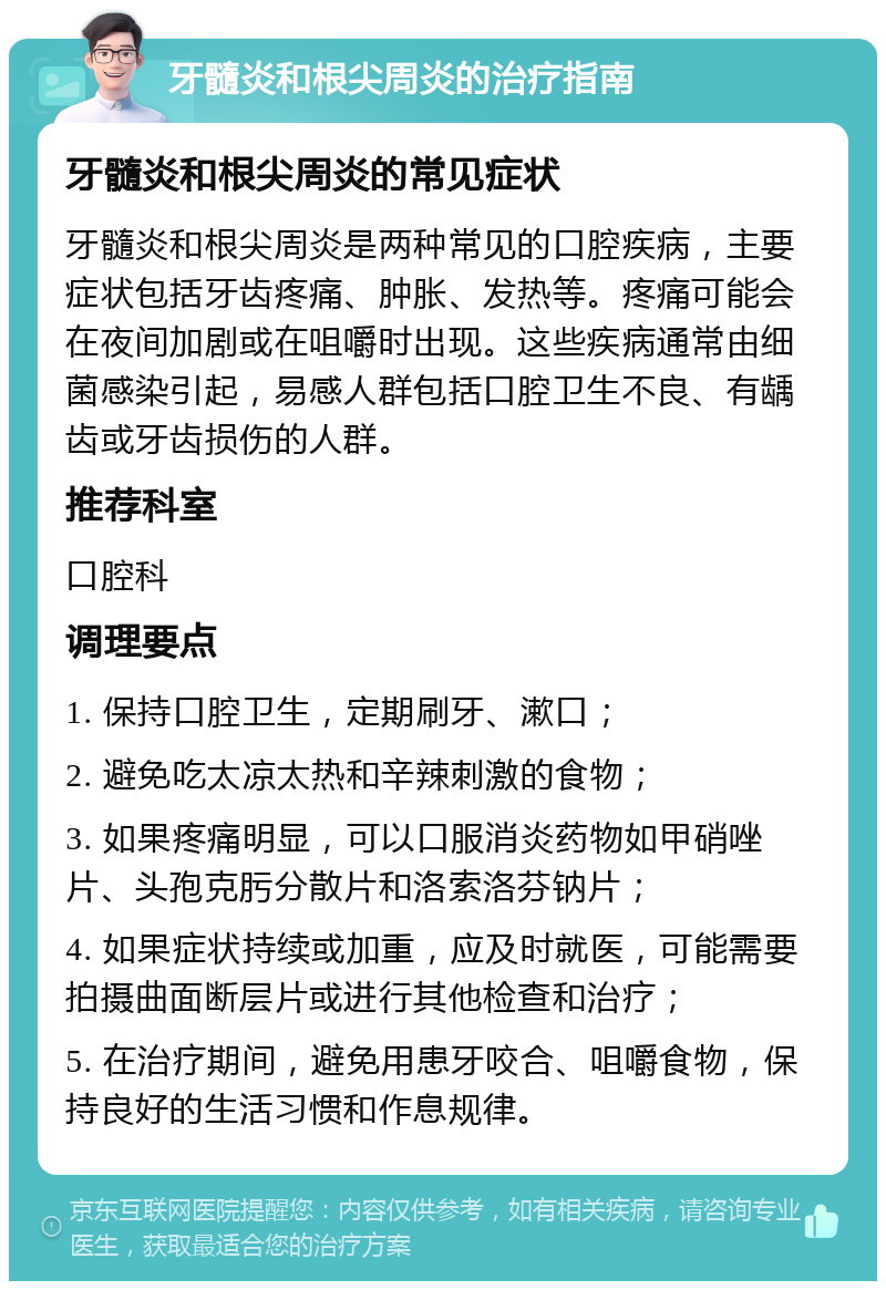 牙髓炎和根尖周炎的治疗指南 牙髓炎和根尖周炎的常见症状 牙髓炎和根尖周炎是两种常见的口腔疾病，主要症状包括牙齿疼痛、肿胀、发热等。疼痛可能会在夜间加剧或在咀嚼时出现。这些疾病通常由细菌感染引起，易感人群包括口腔卫生不良、有龋齿或牙齿损伤的人群。 推荐科室 口腔科 调理要点 1. 保持口腔卫生，定期刷牙、漱口； 2. 避免吃太凉太热和辛辣刺激的食物； 3. 如果疼痛明显，可以口服消炎药物如甲硝唑片、头孢克肟分散片和洛索洛芬钠片； 4. 如果症状持续或加重，应及时就医，可能需要拍摄曲面断层片或进行其他检查和治疗； 5. 在治疗期间，避免用患牙咬合、咀嚼食物，保持良好的生活习惯和作息规律。