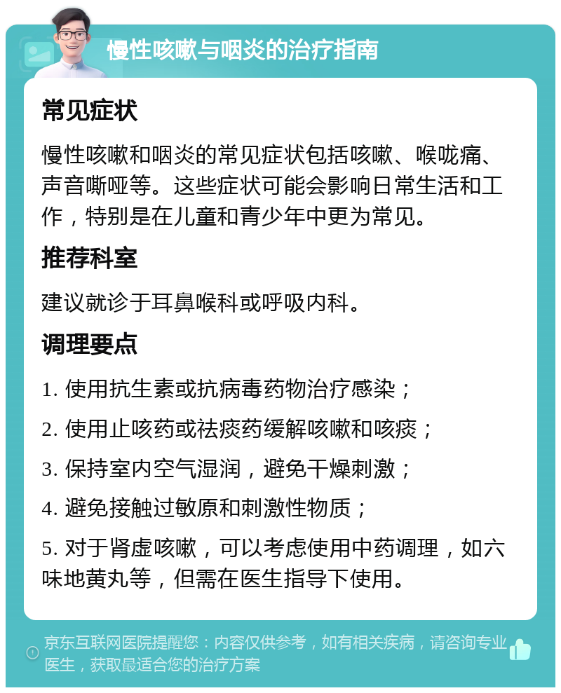 慢性咳嗽与咽炎的治疗指南 常见症状 慢性咳嗽和咽炎的常见症状包括咳嗽、喉咙痛、声音嘶哑等。这些症状可能会影响日常生活和工作，特别是在儿童和青少年中更为常见。 推荐科室 建议就诊于耳鼻喉科或呼吸内科。 调理要点 1. 使用抗生素或抗病毒药物治疗感染； 2. 使用止咳药或祛痰药缓解咳嗽和咳痰； 3. 保持室内空气湿润，避免干燥刺激； 4. 避免接触过敏原和刺激性物质； 5. 对于肾虚咳嗽，可以考虑使用中药调理，如六味地黄丸等，但需在医生指导下使用。