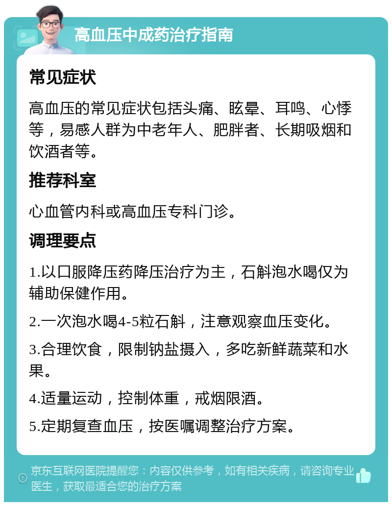 高血压中成药治疗指南 常见症状 高血压的常见症状包括头痛、眩晕、耳鸣、心悸等，易感人群为中老年人、肥胖者、长期吸烟和饮酒者等。 推荐科室 心血管内科或高血压专科门诊。 调理要点 1.以口服降压药降压治疗为主，石斛泡水喝仅为辅助保健作用。 2.一次泡水喝4-5粒石斛，注意观察血压变化。 3.合理饮食，限制钠盐摄入，多吃新鲜蔬菜和水果。 4.适量运动，控制体重，戒烟限酒。 5.定期复查血压，按医嘱调整治疗方案。