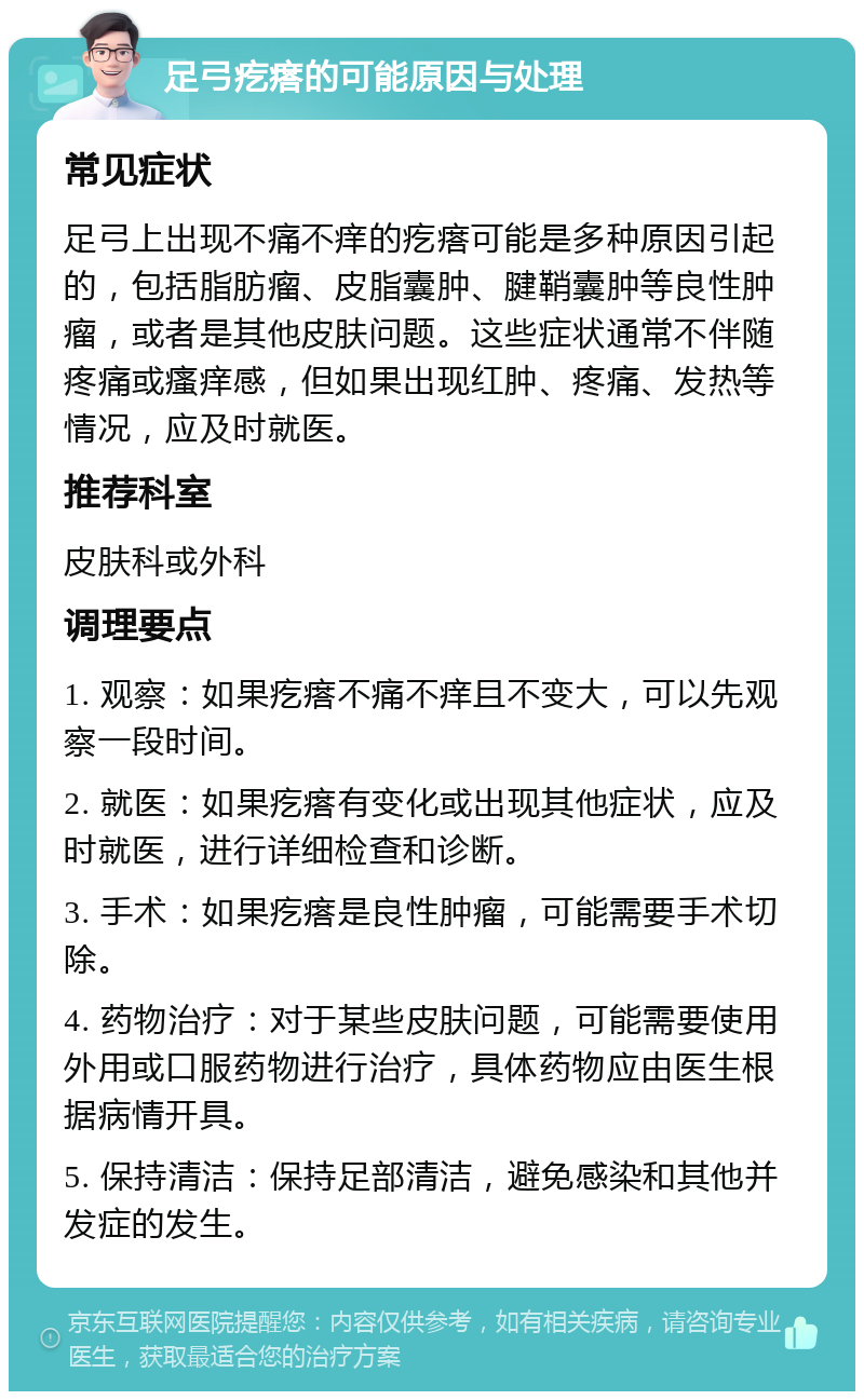 足弓疙瘩的可能原因与处理 常见症状 足弓上出现不痛不痒的疙瘩可能是多种原因引起的，包括脂肪瘤、皮脂囊肿、腱鞘囊肿等良性肿瘤，或者是其他皮肤问题。这些症状通常不伴随疼痛或瘙痒感，但如果出现红肿、疼痛、发热等情况，应及时就医。 推荐科室 皮肤科或外科 调理要点 1. 观察：如果疙瘩不痛不痒且不变大，可以先观察一段时间。 2. 就医：如果疙瘩有变化或出现其他症状，应及时就医，进行详细检查和诊断。 3. 手术：如果疙瘩是良性肿瘤，可能需要手术切除。 4. 药物治疗：对于某些皮肤问题，可能需要使用外用或口服药物进行治疗，具体药物应由医生根据病情开具。 5. 保持清洁：保持足部清洁，避免感染和其他并发症的发生。