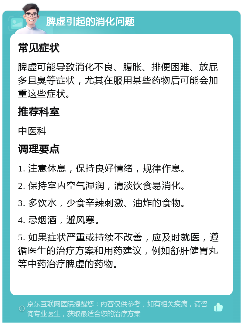 脾虚引起的消化问题 常见症状 脾虚可能导致消化不良、腹胀、排便困难、放屁多且臭等症状，尤其在服用某些药物后可能会加重这些症状。 推荐科室 中医科 调理要点 1. 注意休息，保持良好情绪，规律作息。 2. 保持室内空气湿润，清淡饮食易消化。 3. 多饮水，少食辛辣刺激、油炸的食物。 4. 忌烟酒，避风寒。 5. 如果症状严重或持续不改善，应及时就医，遵循医生的治疗方案和用药建议，例如舒肝健胃丸等中药治疗脾虚的药物。