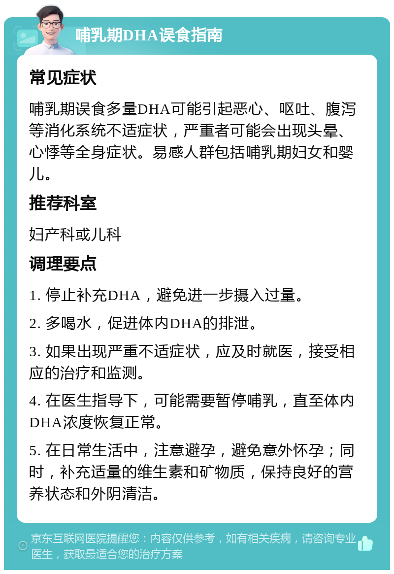 哺乳期DHA误食指南 常见症状 哺乳期误食多量DHA可能引起恶心、呕吐、腹泻等消化系统不适症状，严重者可能会出现头晕、心悸等全身症状。易感人群包括哺乳期妇女和婴儿。 推荐科室 妇产科或儿科 调理要点 1. 停止补充DHA，避免进一步摄入过量。 2. 多喝水，促进体内DHA的排泄。 3. 如果出现严重不适症状，应及时就医，接受相应的治疗和监测。 4. 在医生指导下，可能需要暂停哺乳，直至体内DHA浓度恢复正常。 5. 在日常生活中，注意避孕，避免意外怀孕；同时，补充适量的维生素和矿物质，保持良好的营养状态和外阴清洁。