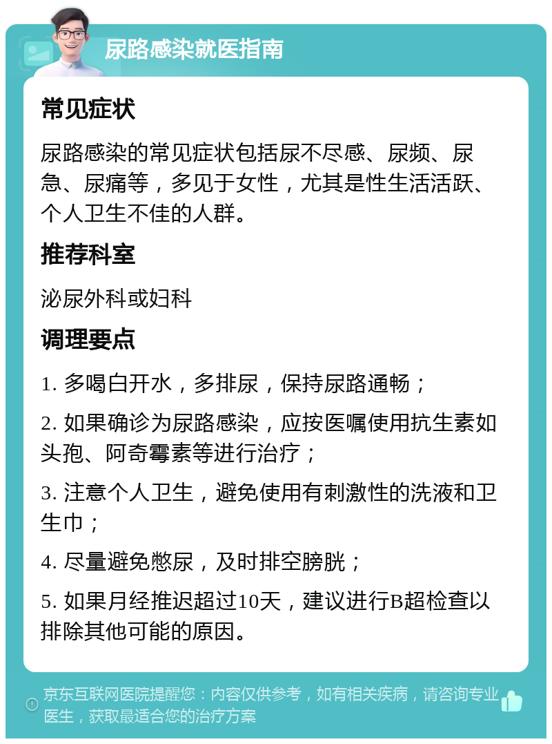 尿路感染就医指南 常见症状 尿路感染的常见症状包括尿不尽感、尿频、尿急、尿痛等，多见于女性，尤其是性生活活跃、个人卫生不佳的人群。 推荐科室 泌尿外科或妇科 调理要点 1. 多喝白开水，多排尿，保持尿路通畅； 2. 如果确诊为尿路感染，应按医嘱使用抗生素如头孢、阿奇霉素等进行治疗； 3. 注意个人卫生，避免使用有刺激性的洗液和卫生巾； 4. 尽量避免憋尿，及时排空膀胱； 5. 如果月经推迟超过10天，建议进行B超检查以排除其他可能的原因。