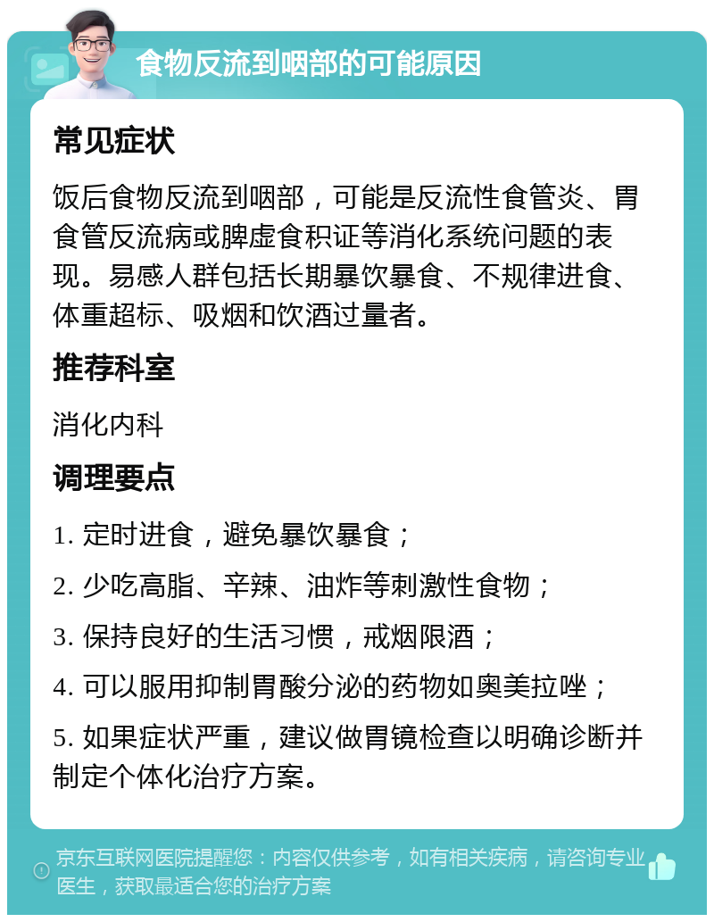 食物反流到咽部的可能原因 常见症状 饭后食物反流到咽部，可能是反流性食管炎、胃食管反流病或脾虚食积证等消化系统问题的表现。易感人群包括长期暴饮暴食、不规律进食、体重超标、吸烟和饮酒过量者。 推荐科室 消化内科 调理要点 1. 定时进食，避免暴饮暴食； 2. 少吃高脂、辛辣、油炸等刺激性食物； 3. 保持良好的生活习惯，戒烟限酒； 4. 可以服用抑制胃酸分泌的药物如奥美拉唑； 5. 如果症状严重，建议做胃镜检查以明确诊断并制定个体化治疗方案。