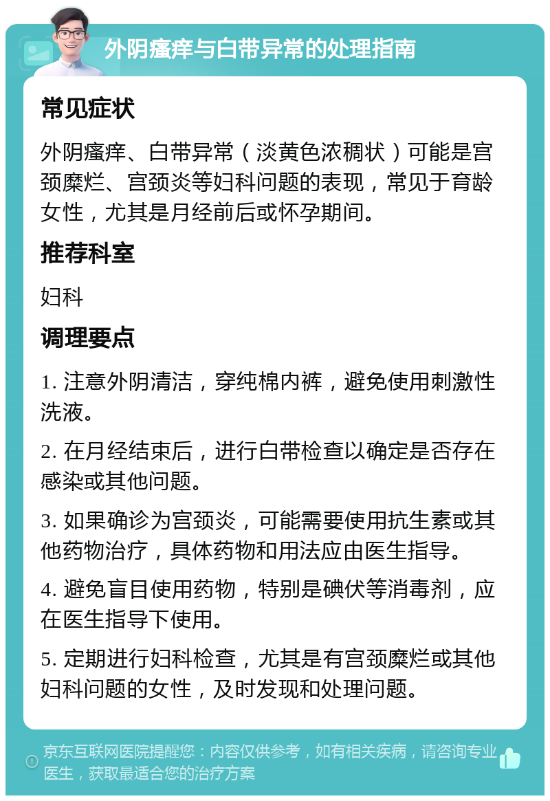 外阴瘙痒与白带异常的处理指南 常见症状 外阴瘙痒、白带异常（淡黄色浓稠状）可能是宫颈糜烂、宫颈炎等妇科问题的表现，常见于育龄女性，尤其是月经前后或怀孕期间。 推荐科室 妇科 调理要点 1. 注意外阴清洁，穿纯棉内裤，避免使用刺激性洗液。 2. 在月经结束后，进行白带检查以确定是否存在感染或其他问题。 3. 如果确诊为宫颈炎，可能需要使用抗生素或其他药物治疗，具体药物和用法应由医生指导。 4. 避免盲目使用药物，特别是碘伏等消毒剂，应在医生指导下使用。 5. 定期进行妇科检查，尤其是有宫颈糜烂或其他妇科问题的女性，及时发现和处理问题。