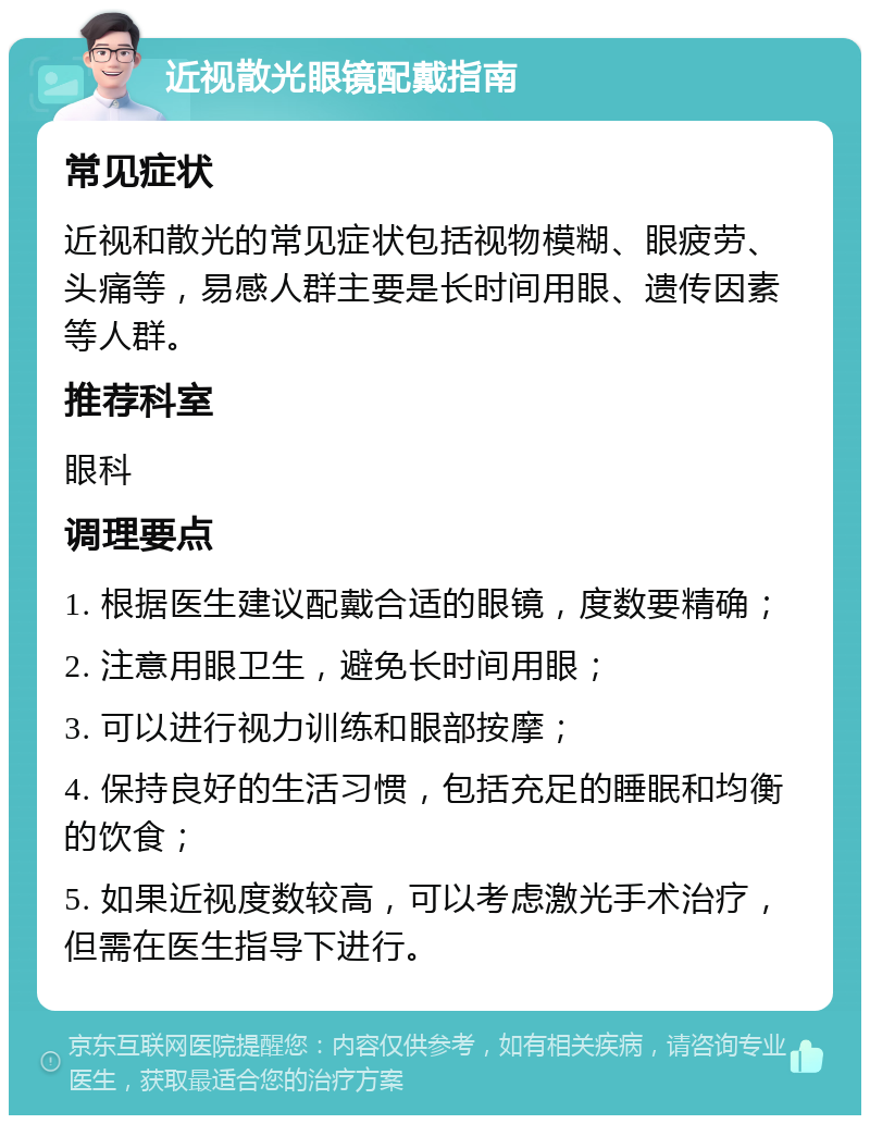 近视散光眼镜配戴指南 常见症状 近视和散光的常见症状包括视物模糊、眼疲劳、头痛等，易感人群主要是长时间用眼、遗传因素等人群。 推荐科室 眼科 调理要点 1. 根据医生建议配戴合适的眼镜，度数要精确； 2. 注意用眼卫生，避免长时间用眼； 3. 可以进行视力训练和眼部按摩； 4. 保持良好的生活习惯，包括充足的睡眠和均衡的饮食； 5. 如果近视度数较高，可以考虑激光手术治疗，但需在医生指导下进行。