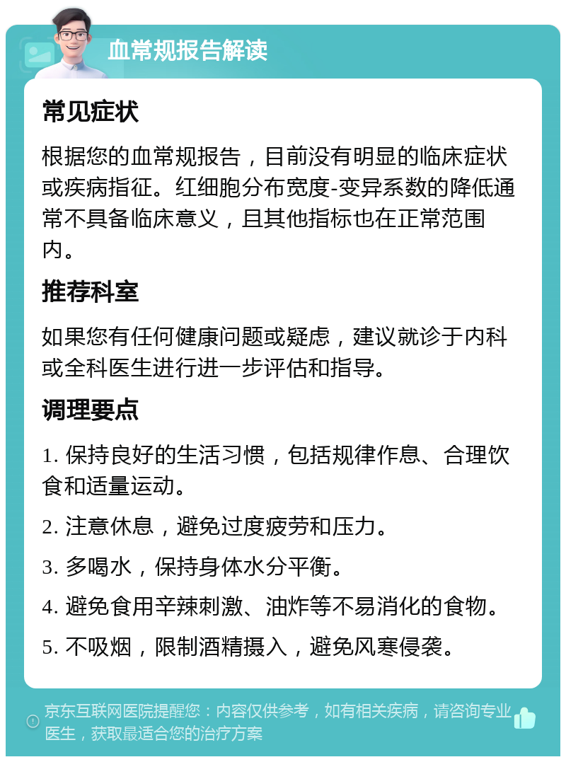 血常规报告解读 常见症状 根据您的血常规报告，目前没有明显的临床症状或疾病指征。红细胞分布宽度-变异系数的降低通常不具备临床意义，且其他指标也在正常范围内。 推荐科室 如果您有任何健康问题或疑虑，建议就诊于内科或全科医生进行进一步评估和指导。 调理要点 1. 保持良好的生活习惯，包括规律作息、合理饮食和适量运动。 2. 注意休息，避免过度疲劳和压力。 3. 多喝水，保持身体水分平衡。 4. 避免食用辛辣刺激、油炸等不易消化的食物。 5. 不吸烟，限制酒精摄入，避免风寒侵袭。