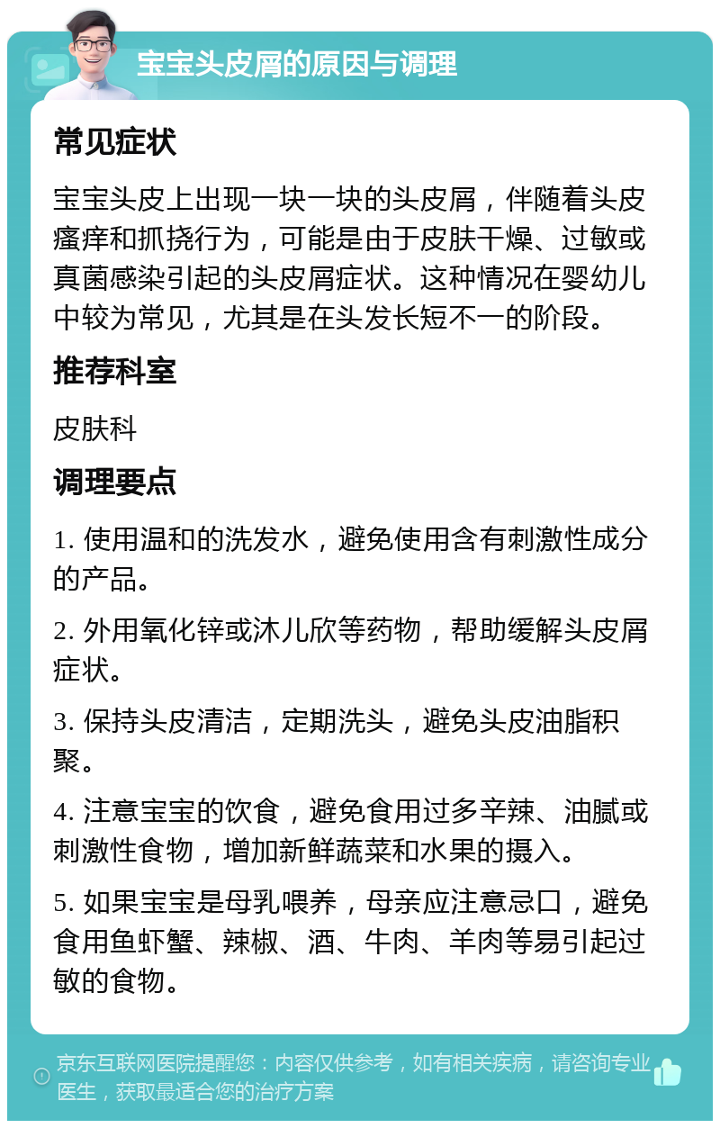 宝宝头皮屑的原因与调理 常见症状 宝宝头皮上出现一块一块的头皮屑，伴随着头皮瘙痒和抓挠行为，可能是由于皮肤干燥、过敏或真菌感染引起的头皮屑症状。这种情况在婴幼儿中较为常见，尤其是在头发长短不一的阶段。 推荐科室 皮肤科 调理要点 1. 使用温和的洗发水，避免使用含有刺激性成分的产品。 2. 外用氧化锌或沐儿欣等药物，帮助缓解头皮屑症状。 3. 保持头皮清洁，定期洗头，避免头皮油脂积聚。 4. 注意宝宝的饮食，避免食用过多辛辣、油腻或刺激性食物，增加新鲜蔬菜和水果的摄入。 5. 如果宝宝是母乳喂养，母亲应注意忌口，避免食用鱼虾蟹、辣椒、酒、牛肉、羊肉等易引起过敏的食物。