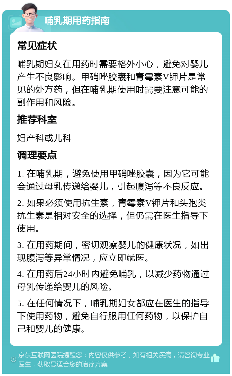 哺乳期用药指南 常见症状 哺乳期妇女在用药时需要格外小心，避免对婴儿产生不良影响。甲硝唑胶囊和青霉素V钾片是常见的处方药，但在哺乳期使用时需要注意可能的副作用和风险。 推荐科室 妇产科或儿科 调理要点 1. 在哺乳期，避免使用甲硝唑胶囊，因为它可能会通过母乳传递给婴儿，引起腹泻等不良反应。 2. 如果必须使用抗生素，青霉素V钾片和头孢类抗生素是相对安全的选择，但仍需在医生指导下使用。 3. 在用药期间，密切观察婴儿的健康状况，如出现腹泻等异常情况，应立即就医。 4. 在用药后24小时内避免哺乳，以减少药物通过母乳传递给婴儿的风险。 5. 在任何情况下，哺乳期妇女都应在医生的指导下使用药物，避免自行服用任何药物，以保护自己和婴儿的健康。