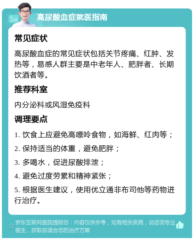 高尿酸血症就医指南 常见症状 高尿酸血症的常见症状包括关节疼痛、红肿、发热等，易感人群主要是中老年人、肥胖者、长期饮酒者等。 推荐科室 内分泌科或风湿免疫科 调理要点 1. 饮食上应避免高嘌呤食物，如海鲜、红肉等； 2. 保持适当的体重，避免肥胖； 3. 多喝水，促进尿酸排泄； 4. 避免过度劳累和精神紧张； 5. 根据医生建议，使用优立通非布司他等药物进行治疗。