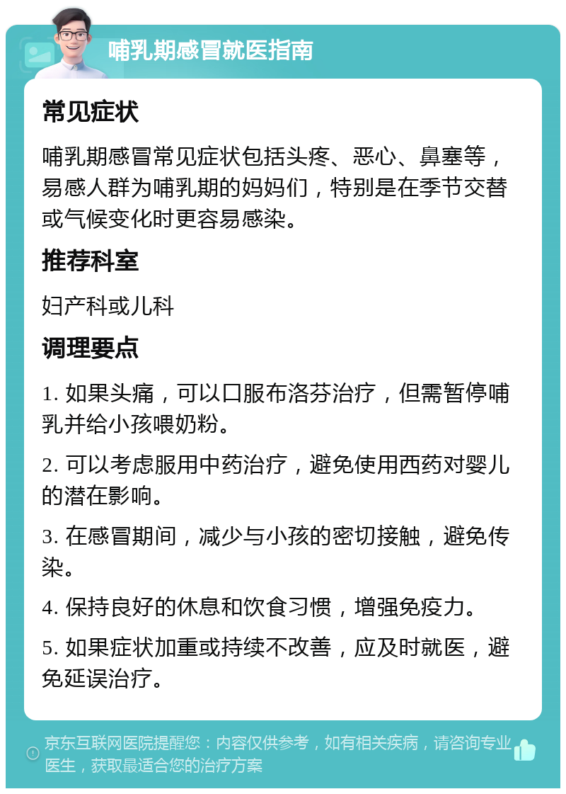 哺乳期感冒就医指南 常见症状 哺乳期感冒常见症状包括头疼、恶心、鼻塞等，易感人群为哺乳期的妈妈们，特别是在季节交替或气候变化时更容易感染。 推荐科室 妇产科或儿科 调理要点 1. 如果头痛，可以口服布洛芬治疗，但需暂停哺乳并给小孩喂奶粉。 2. 可以考虑服用中药治疗，避免使用西药对婴儿的潜在影响。 3. 在感冒期间，减少与小孩的密切接触，避免传染。 4. 保持良好的休息和饮食习惯，增强免疫力。 5. 如果症状加重或持续不改善，应及时就医，避免延误治疗。