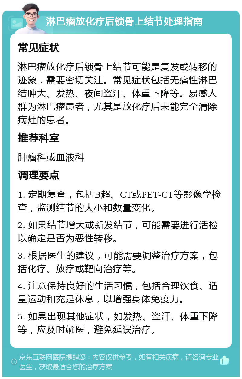 淋巴瘤放化疗后锁骨上结节处理指南 常见症状 淋巴瘤放化疗后锁骨上结节可能是复发或转移的迹象，需要密切关注。常见症状包括无痛性淋巴结肿大、发热、夜间盗汗、体重下降等。易感人群为淋巴瘤患者，尤其是放化疗后未能完全清除病灶的患者。 推荐科室 肿瘤科或血液科 调理要点 1. 定期复查，包括B超、CT或PET-CT等影像学检查，监测结节的大小和数量变化。 2. 如果结节增大或新发结节，可能需要进行活检以确定是否为恶性转移。 3. 根据医生的建议，可能需要调整治疗方案，包括化疗、放疗或靶向治疗等。 4. 注意保持良好的生活习惯，包括合理饮食、适量运动和充足休息，以增强身体免疫力。 5. 如果出现其他症状，如发热、盗汗、体重下降等，应及时就医，避免延误治疗。