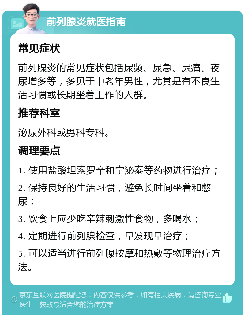 前列腺炎就医指南 常见症状 前列腺炎的常见症状包括尿频、尿急、尿痛、夜尿增多等，多见于中老年男性，尤其是有不良生活习惯或长期坐着工作的人群。 推荐科室 泌尿外科或男科专科。 调理要点 1. 使用盐酸坦索罗辛和宁泌泰等药物进行治疗； 2. 保持良好的生活习惯，避免长时间坐着和憋尿； 3. 饮食上应少吃辛辣刺激性食物，多喝水； 4. 定期进行前列腺检查，早发现早治疗； 5. 可以适当进行前列腺按摩和热敷等物理治疗方法。