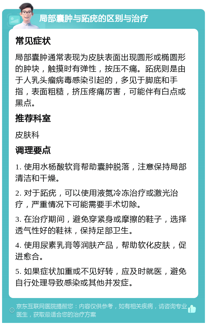 局部囊肿与跖疣的区别与治疗 常见症状 局部囊肿通常表现为皮肤表面出现圆形或椭圆形的肿块，触摸时有弹性，按压不痛。跖疣则是由于人乳头瘤病毒感染引起的，多见于脚底和手指，表面粗糙，挤压疼痛厉害，可能伴有白点或黑点。 推荐科室 皮肤科 调理要点 1. 使用水杨酸软膏帮助囊肿脱落，注意保持局部清洁和干燥。 2. 对于跖疣，可以使用液氮冷冻治疗或激光治疗，严重情况下可能需要手术切除。 3. 在治疗期间，避免穿紧身或摩擦的鞋子，选择透气性好的鞋袜，保持足部卫生。 4. 使用尿素乳膏等润肤产品，帮助软化皮肤，促进愈合。 5. 如果症状加重或不见好转，应及时就医，避免自行处理导致感染或其他并发症。