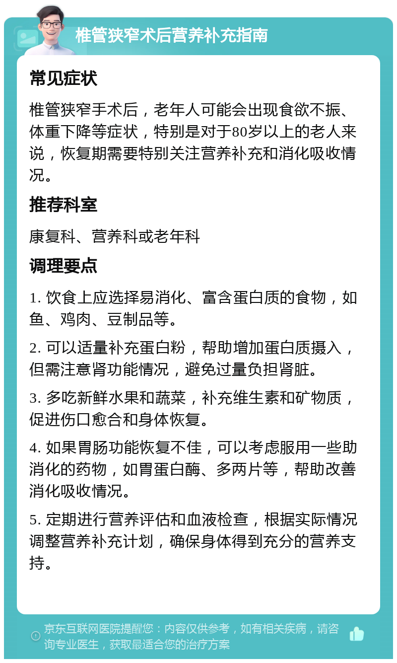 椎管狭窄术后营养补充指南 常见症状 椎管狭窄手术后，老年人可能会出现食欲不振、体重下降等症状，特别是对于80岁以上的老人来说，恢复期需要特别关注营养补充和消化吸收情况。 推荐科室 康复科、营养科或老年科 调理要点 1. 饮食上应选择易消化、富含蛋白质的食物，如鱼、鸡肉、豆制品等。 2. 可以适量补充蛋白粉，帮助增加蛋白质摄入，但需注意肾功能情况，避免过量负担肾脏。 3. 多吃新鲜水果和蔬菜，补充维生素和矿物质，促进伤口愈合和身体恢复。 4. 如果胃肠功能恢复不佳，可以考虑服用一些助消化的药物，如胃蛋白酶、多两片等，帮助改善消化吸收情况。 5. 定期进行营养评估和血液检查，根据实际情况调整营养补充计划，确保身体得到充分的营养支持。