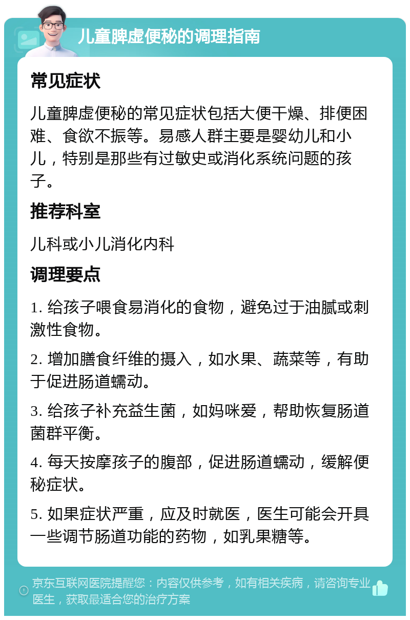 儿童脾虚便秘的调理指南 常见症状 儿童脾虚便秘的常见症状包括大便干燥、排便困难、食欲不振等。易感人群主要是婴幼儿和小儿，特别是那些有过敏史或消化系统问题的孩子。 推荐科室 儿科或小儿消化内科 调理要点 1. 给孩子喂食易消化的食物，避免过于油腻或刺激性食物。 2. 增加膳食纤维的摄入，如水果、蔬菜等，有助于促进肠道蠕动。 3. 给孩子补充益生菌，如妈咪爱，帮助恢复肠道菌群平衡。 4. 每天按摩孩子的腹部，促进肠道蠕动，缓解便秘症状。 5. 如果症状严重，应及时就医，医生可能会开具一些调节肠道功能的药物，如乳果糖等。