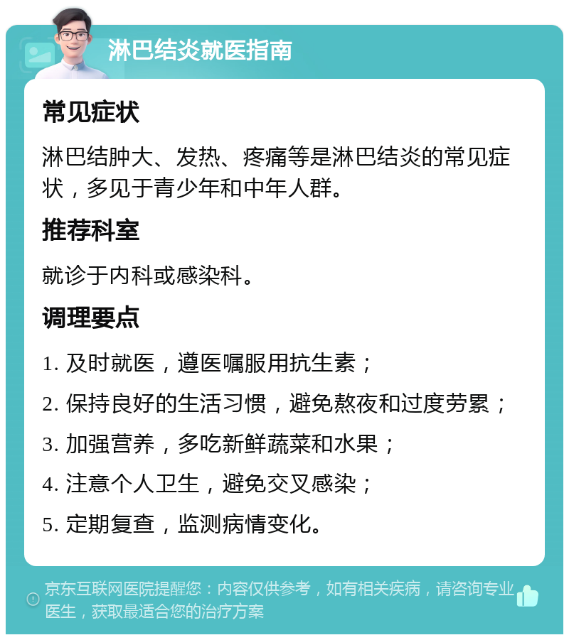 淋巴结炎就医指南 常见症状 淋巴结肿大、发热、疼痛等是淋巴结炎的常见症状，多见于青少年和中年人群。 推荐科室 就诊于内科或感染科。 调理要点 1. 及时就医，遵医嘱服用抗生素； 2. 保持良好的生活习惯，避免熬夜和过度劳累； 3. 加强营养，多吃新鲜蔬菜和水果； 4. 注意个人卫生，避免交叉感染； 5. 定期复查，监测病情变化。