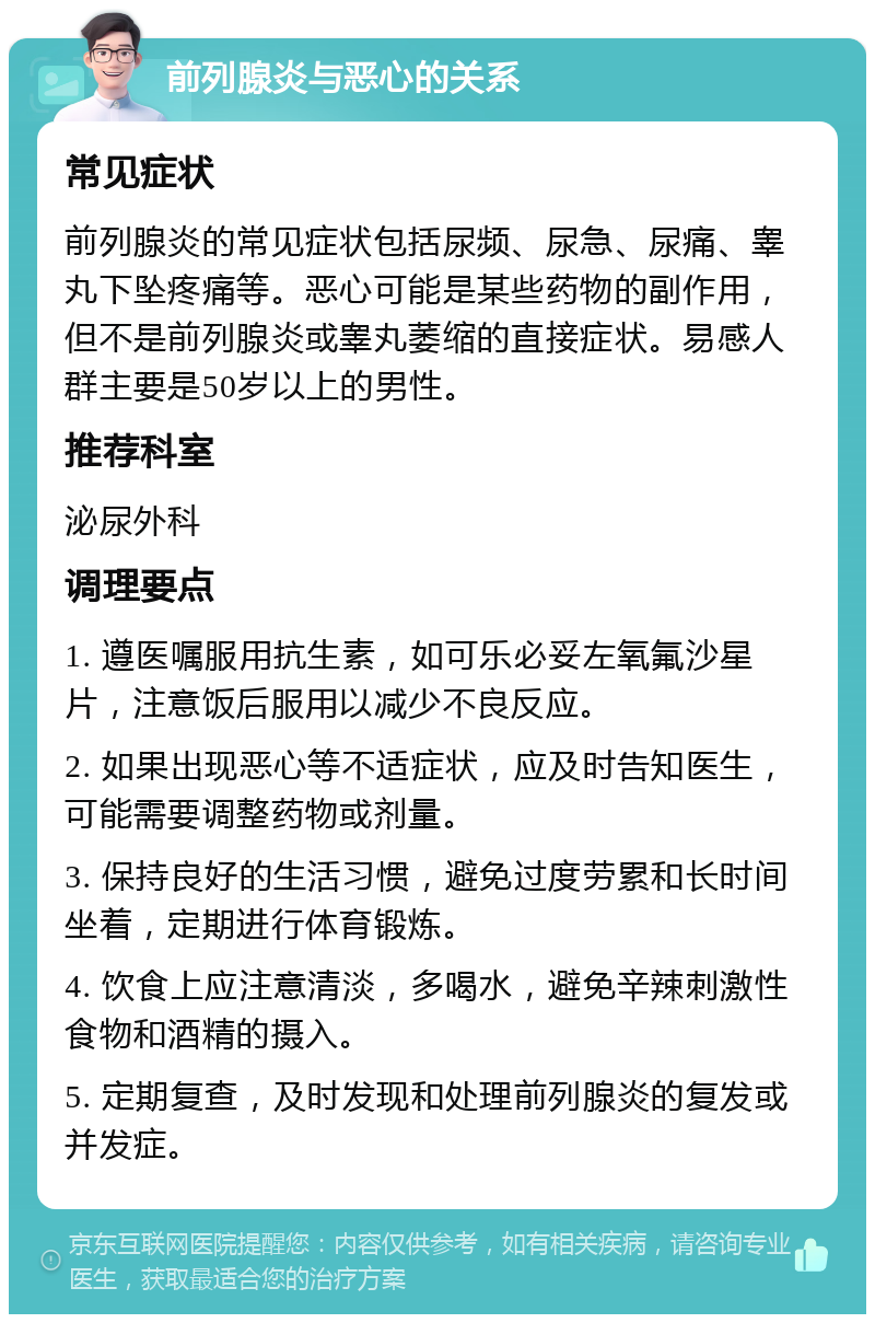 前列腺炎与恶心的关系 常见症状 前列腺炎的常见症状包括尿频、尿急、尿痛、睾丸下坠疼痛等。恶心可能是某些药物的副作用，但不是前列腺炎或睾丸萎缩的直接症状。易感人群主要是50岁以上的男性。 推荐科室 泌尿外科 调理要点 1. 遵医嘱服用抗生素，如可乐必妥左氧氟沙星片，注意饭后服用以减少不良反应。 2. 如果出现恶心等不适症状，应及时告知医生，可能需要调整药物或剂量。 3. 保持良好的生活习惯，避免过度劳累和长时间坐着，定期进行体育锻炼。 4. 饮食上应注意清淡，多喝水，避免辛辣刺激性食物和酒精的摄入。 5. 定期复查，及时发现和处理前列腺炎的复发或并发症。