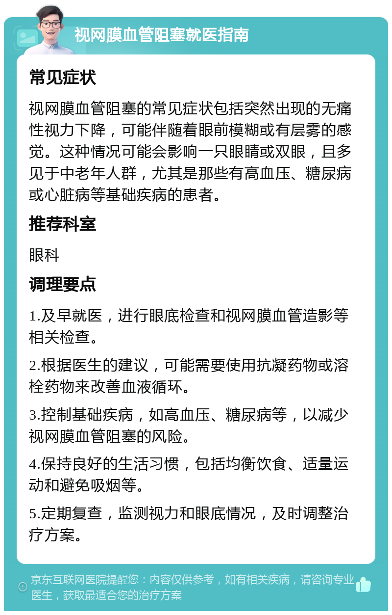 视网膜血管阻塞就医指南 常见症状 视网膜血管阻塞的常见症状包括突然出现的无痛性视力下降，可能伴随着眼前模糊或有层雾的感觉。这种情况可能会影响一只眼睛或双眼，且多见于中老年人群，尤其是那些有高血压、糖尿病或心脏病等基础疾病的患者。 推荐科室 眼科 调理要点 1.及早就医，进行眼底检查和视网膜血管造影等相关检查。 2.根据医生的建议，可能需要使用抗凝药物或溶栓药物来改善血液循环。 3.控制基础疾病，如高血压、糖尿病等，以减少视网膜血管阻塞的风险。 4.保持良好的生活习惯，包括均衡饮食、适量运动和避免吸烟等。 5.定期复查，监测视力和眼底情况，及时调整治疗方案。