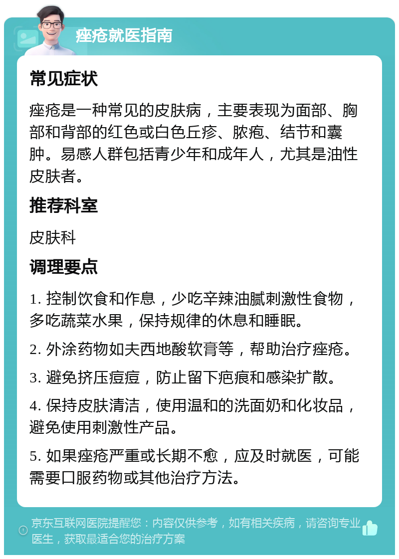 痤疮就医指南 常见症状 痤疮是一种常见的皮肤病，主要表现为面部、胸部和背部的红色或白色丘疹、脓疱、结节和囊肿。易感人群包括青少年和成年人，尤其是油性皮肤者。 推荐科室 皮肤科 调理要点 1. 控制饮食和作息，少吃辛辣油腻刺激性食物，多吃蔬菜水果，保持规律的休息和睡眠。 2. 外涂药物如夫西地酸软膏等，帮助治疗痤疮。 3. 避免挤压痘痘，防止留下疤痕和感染扩散。 4. 保持皮肤清洁，使用温和的洗面奶和化妆品，避免使用刺激性产品。 5. 如果痤疮严重或长期不愈，应及时就医，可能需要口服药物或其他治疗方法。