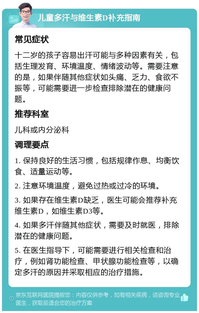 儿童多汗与维生素D补充指南 常见症状 十二岁的孩子容易出汗可能与多种因素有关，包括生理发育、环境温度、情绪波动等。需要注意的是，如果伴随其他症状如头痛、乏力、食欲不振等，可能需要进一步检查排除潜在的健康问题。 推荐科室 儿科或内分泌科 调理要点 1. 保持良好的生活习惯，包括规律作息、均衡饮食、适量运动等。 2. 注意环境温度，避免过热或过冷的环境。 3. 如果存在维生素D缺乏，医生可能会推荐补充维生素D，如维生素D3等。 4. 如果多汗伴随其他症状，需要及时就医，排除潜在的健康问题。 5. 在医生指导下，可能需要进行相关检查和治疗，例如肾功能检查、甲状腺功能检查等，以确定多汗的原因并采取相应的治疗措施。