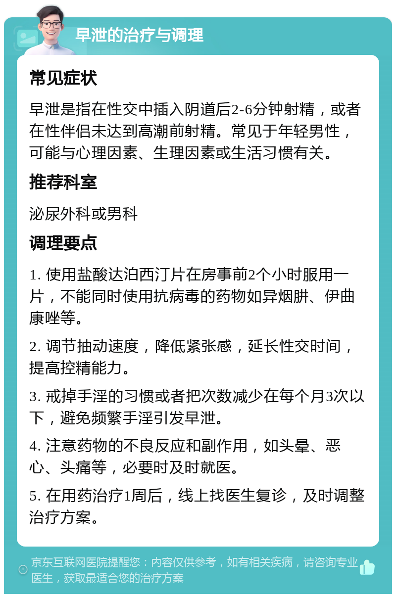 早泄的治疗与调理 常见症状 早泄是指在性交中插入阴道后2-6分钟射精，或者在性伴侣未达到高潮前射精。常见于年轻男性，可能与心理因素、生理因素或生活习惯有关。 推荐科室 泌尿外科或男科 调理要点 1. 使用盐酸达泊西汀片在房事前2个小时服用一片，不能同时使用抗病毒的药物如异烟肼、伊曲康唑等。 2. 调节抽动速度，降低紧张感，延长性交时间，提高控精能力。 3. 戒掉手淫的习惯或者把次数减少在每个月3次以下，避免频繁手淫引发早泄。 4. 注意药物的不良反应和副作用，如头晕、恶心、头痛等，必要时及时就医。 5. 在用药治疗1周后，线上找医生复诊，及时调整治疗方案。