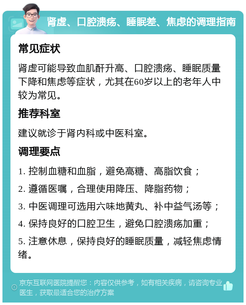 肾虚、口腔溃疡、睡眠差、焦虑的调理指南 常见症状 肾虚可能导致血肌酐升高、口腔溃疡、睡眠质量下降和焦虑等症状，尤其在60岁以上的老年人中较为常见。 推荐科室 建议就诊于肾内科或中医科室。 调理要点 1. 控制血糖和血脂，避免高糖、高脂饮食； 2. 遵循医嘱，合理使用降压、降脂药物； 3. 中医调理可选用六味地黄丸、补中益气汤等； 4. 保持良好的口腔卫生，避免口腔溃疡加重； 5. 注意休息，保持良好的睡眠质量，减轻焦虑情绪。