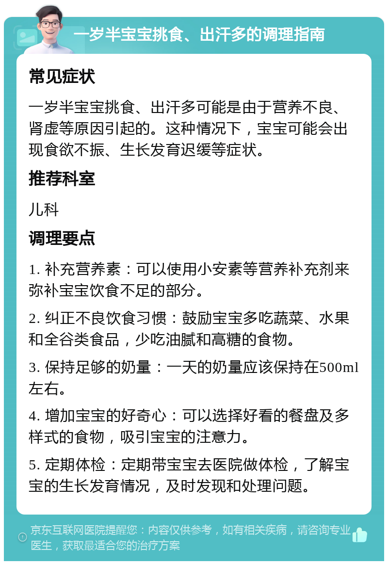 一岁半宝宝挑食、出汗多的调理指南 常见症状 一岁半宝宝挑食、出汗多可能是由于营养不良、肾虚等原因引起的。这种情况下，宝宝可能会出现食欲不振、生长发育迟缓等症状。 推荐科室 儿科 调理要点 1. 补充营养素：可以使用小安素等营养补充剂来弥补宝宝饮食不足的部分。 2. 纠正不良饮食习惯：鼓励宝宝多吃蔬菜、水果和全谷类食品，少吃油腻和高糖的食物。 3. 保持足够的奶量：一天的奶量应该保持在500ml左右。 4. 增加宝宝的好奇心：可以选择好看的餐盘及多样式的食物，吸引宝宝的注意力。 5. 定期体检：定期带宝宝去医院做体检，了解宝宝的生长发育情况，及时发现和处理问题。