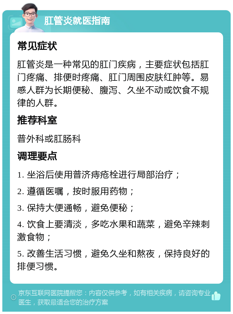 肛管炎就医指南 常见症状 肛管炎是一种常见的肛门疾病，主要症状包括肛门疼痛、排便时疼痛、肛门周围皮肤红肿等。易感人群为长期便秘、腹泻、久坐不动或饮食不规律的人群。 推荐科室 普外科或肛肠科 调理要点 1. 坐浴后使用普济痔疮栓进行局部治疗； 2. 遵循医嘱，按时服用药物； 3. 保持大便通畅，避免便秘； 4. 饮食上要清淡，多吃水果和蔬菜，避免辛辣刺激食物； 5. 改善生活习惯，避免久坐和熬夜，保持良好的排便习惯。