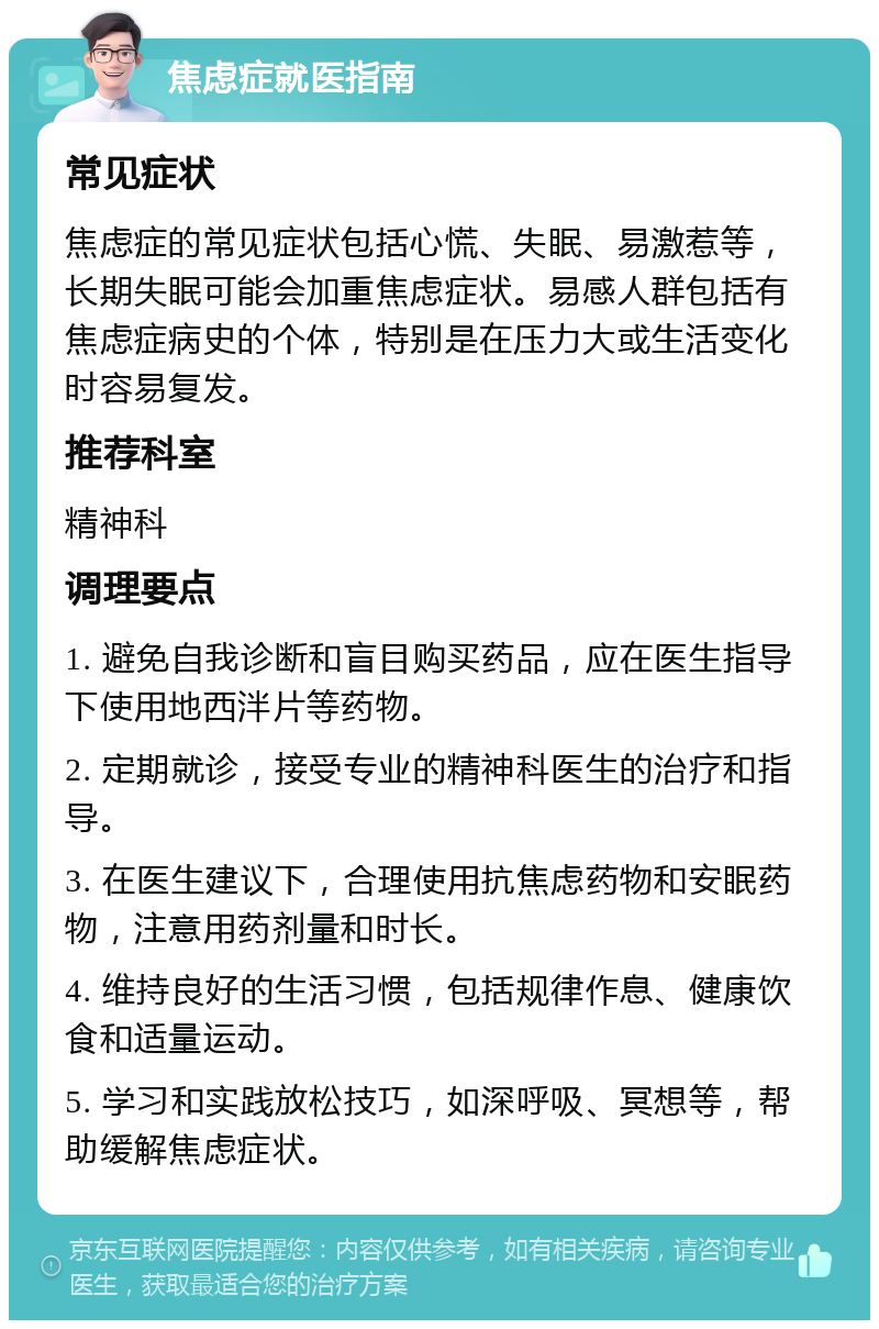 焦虑症就医指南 常见症状 焦虑症的常见症状包括心慌、失眠、易激惹等，长期失眠可能会加重焦虑症状。易感人群包括有焦虑症病史的个体，特别是在压力大或生活变化时容易复发。 推荐科室 精神科 调理要点 1. 避免自我诊断和盲目购买药品，应在医生指导下使用地西泮片等药物。 2. 定期就诊，接受专业的精神科医生的治疗和指导。 3. 在医生建议下，合理使用抗焦虑药物和安眠药物，注意用药剂量和时长。 4. 维持良好的生活习惯，包括规律作息、健康饮食和适量运动。 5. 学习和实践放松技巧，如深呼吸、冥想等，帮助缓解焦虑症状。