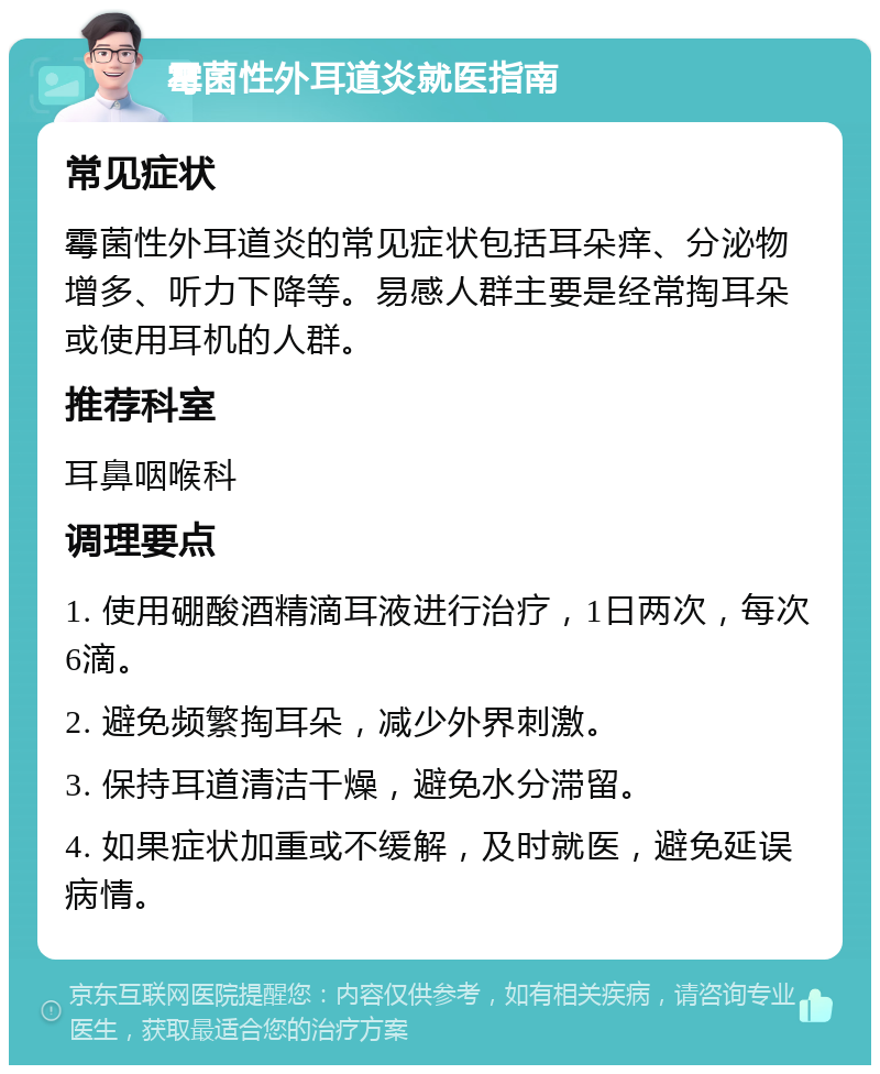 霉菌性外耳道炎就医指南 常见症状 霉菌性外耳道炎的常见症状包括耳朵痒、分泌物增多、听力下降等。易感人群主要是经常掏耳朵或使用耳机的人群。 推荐科室 耳鼻咽喉科 调理要点 1. 使用硼酸酒精滴耳液进行治疗，1日两次，每次6滴。 2. 避免频繁掏耳朵，减少外界刺激。 3. 保持耳道清洁干燥，避免水分滞留。 4. 如果症状加重或不缓解，及时就医，避免延误病情。