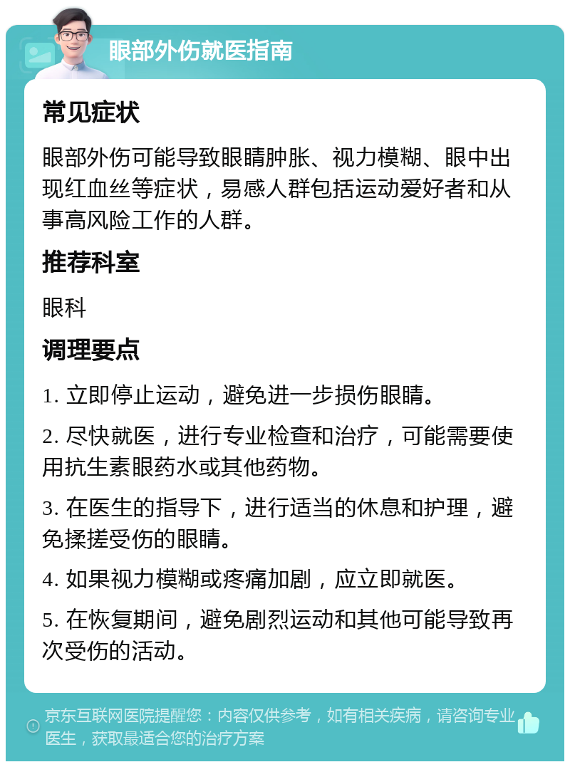 眼部外伤就医指南 常见症状 眼部外伤可能导致眼睛肿胀、视力模糊、眼中出现红血丝等症状，易感人群包括运动爱好者和从事高风险工作的人群。 推荐科室 眼科 调理要点 1. 立即停止运动，避免进一步损伤眼睛。 2. 尽快就医，进行专业检查和治疗，可能需要使用抗生素眼药水或其他药物。 3. 在医生的指导下，进行适当的休息和护理，避免揉搓受伤的眼睛。 4. 如果视力模糊或疼痛加剧，应立即就医。 5. 在恢复期间，避免剧烈运动和其他可能导致再次受伤的活动。