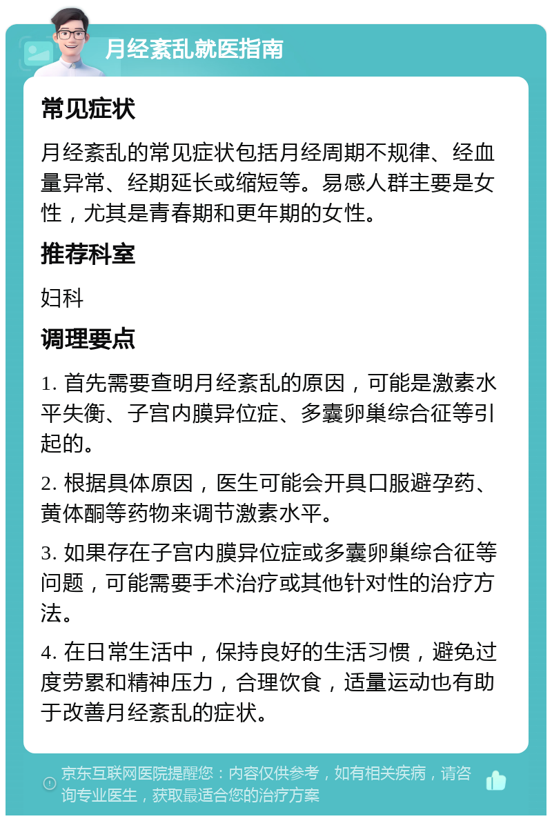 月经紊乱就医指南 常见症状 月经紊乱的常见症状包括月经周期不规律、经血量异常、经期延长或缩短等。易感人群主要是女性，尤其是青春期和更年期的女性。 推荐科室 妇科 调理要点 1. 首先需要查明月经紊乱的原因，可能是激素水平失衡、子宫内膜异位症、多囊卵巢综合征等引起的。 2. 根据具体原因，医生可能会开具口服避孕药、黄体酮等药物来调节激素水平。 3. 如果存在子宫内膜异位症或多囊卵巢综合征等问题，可能需要手术治疗或其他针对性的治疗方法。 4. 在日常生活中，保持良好的生活习惯，避免过度劳累和精神压力，合理饮食，适量运动也有助于改善月经紊乱的症状。