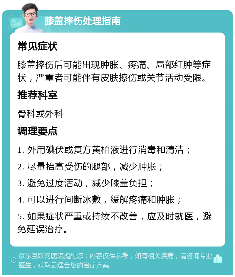 膝盖摔伤处理指南 常见症状 膝盖摔伤后可能出现肿胀、疼痛、局部红肿等症状，严重者可能伴有皮肤擦伤或关节活动受限。 推荐科室 骨科或外科 调理要点 1. 外用碘伏或复方黄柏液进行消毒和清洁； 2. 尽量抬高受伤的腿部，减少肿胀； 3. 避免过度活动，减少膝盖负担； 4. 可以进行间断冰敷，缓解疼痛和肿胀； 5. 如果症状严重或持续不改善，应及时就医，避免延误治疗。