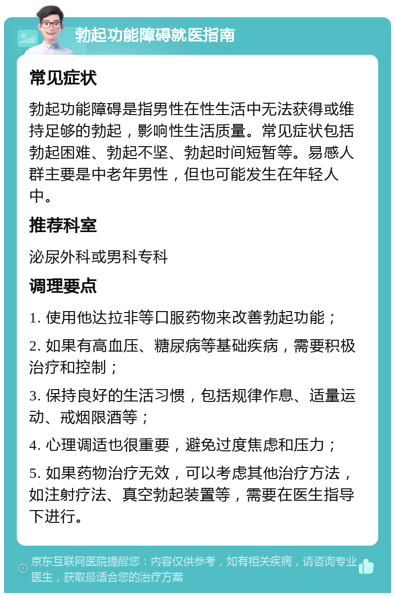 勃起功能障碍就医指南 常见症状 勃起功能障碍是指男性在性生活中无法获得或维持足够的勃起，影响性生活质量。常见症状包括勃起困难、勃起不坚、勃起时间短暂等。易感人群主要是中老年男性，但也可能发生在年轻人中。 推荐科室 泌尿外科或男科专科 调理要点 1. 使用他达拉非等口服药物来改善勃起功能； 2. 如果有高血压、糖尿病等基础疾病，需要积极治疗和控制； 3. 保持良好的生活习惯，包括规律作息、适量运动、戒烟限酒等； 4. 心理调适也很重要，避免过度焦虑和压力； 5. 如果药物治疗无效，可以考虑其他治疗方法，如注射疗法、真空勃起装置等，需要在医生指导下进行。