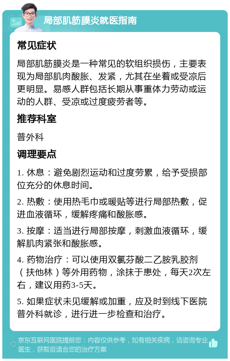 局部肌筋膜炎就医指南 常见症状 局部肌筋膜炎是一种常见的软组织损伤，主要表现为局部肌肉酸胀、发紧，尤其在坐着或受凉后更明显。易感人群包括长期从事重体力劳动或运动的人群、受凉或过度疲劳者等。 推荐科室 普外科 调理要点 1. 休息：避免剧烈运动和过度劳累，给予受损部位充分的休息时间。 2. 热敷：使用热毛巾或暖贴等进行局部热敷，促进血液循环，缓解疼痛和酸胀感。 3. 按摩：适当进行局部按摩，刺激血液循环，缓解肌肉紧张和酸胀感。 4. 药物治疗：可以使用双氯芬酸二乙胺乳胶剂（扶他林）等外用药物，涂抹于患处，每天2次左右，建议用药3-5天。 5. 如果症状未见缓解或加重，应及时到线下医院普外科就诊，进行进一步检查和治疗。