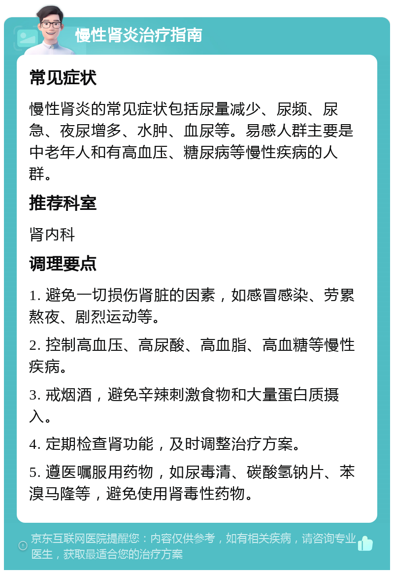 慢性肾炎治疗指南 常见症状 慢性肾炎的常见症状包括尿量减少、尿频、尿急、夜尿增多、水肿、血尿等。易感人群主要是中老年人和有高血压、糖尿病等慢性疾病的人群。 推荐科室 肾内科 调理要点 1. 避免一切损伤肾脏的因素，如感冒感染、劳累熬夜、剧烈运动等。 2. 控制高血压、高尿酸、高血脂、高血糖等慢性疾病。 3. 戒烟酒，避免辛辣刺激食物和大量蛋白质摄入。 4. 定期检查肾功能，及时调整治疗方案。 5. 遵医嘱服用药物，如尿毒清、碳酸氢钠片、苯溴马隆等，避免使用肾毒性药物。