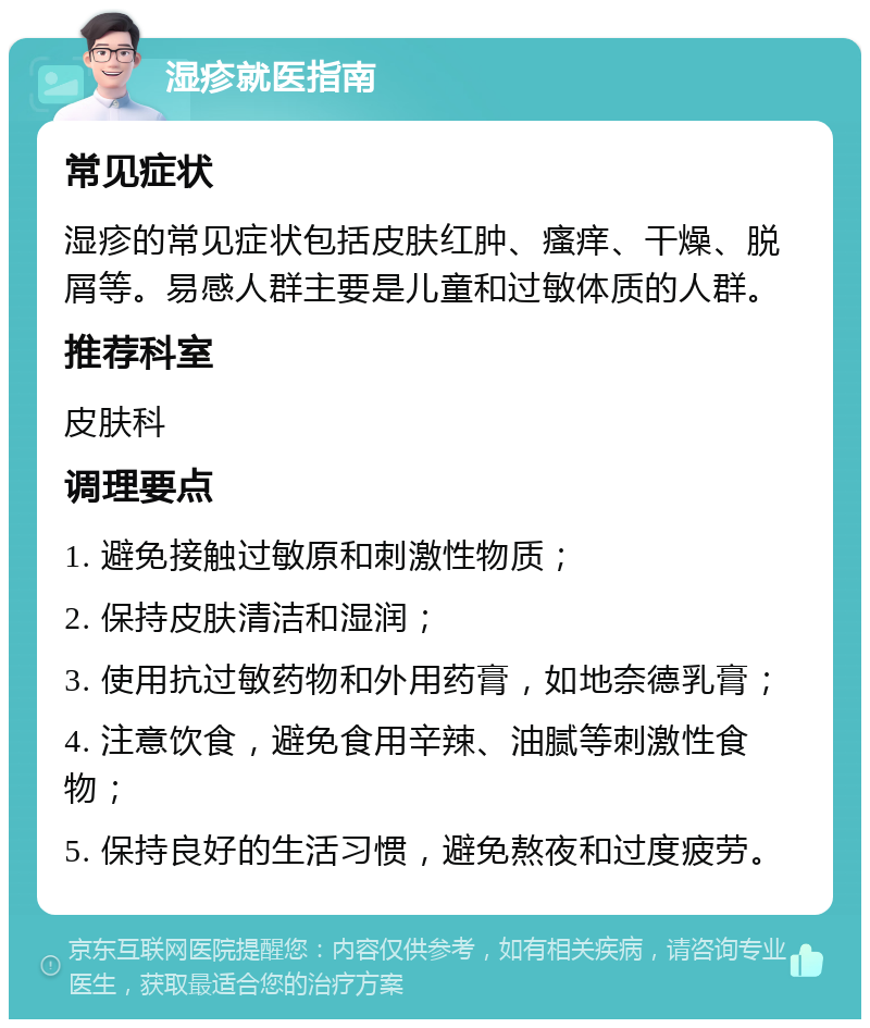 湿疹就医指南 常见症状 湿疹的常见症状包括皮肤红肿、瘙痒、干燥、脱屑等。易感人群主要是儿童和过敏体质的人群。 推荐科室 皮肤科 调理要点 1. 避免接触过敏原和刺激性物质； 2. 保持皮肤清洁和湿润； 3. 使用抗过敏药物和外用药膏，如地奈德乳膏； 4. 注意饮食，避免食用辛辣、油腻等刺激性食物； 5. 保持良好的生活习惯，避免熬夜和过度疲劳。