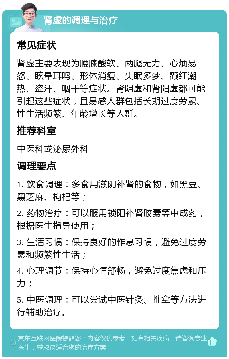 肾虚的调理与治疗 常见症状 肾虚主要表现为腰膝酸软、两腿无力、心烦易怒、眩晕耳鸣、形体消瘦、失眠多梦、颧红潮热、盗汗、咽干等症状。肾阴虚和肾阳虚都可能引起这些症状，且易感人群包括长期过度劳累、性生活频繁、年龄增长等人群。 推荐科室 中医科或泌尿外科 调理要点 1. 饮食调理：多食用滋阴补肾的食物，如黑豆、黑芝麻、枸杞等； 2. 药物治疗：可以服用锁阳补肾胶囊等中成药，根据医生指导使用； 3. 生活习惯：保持良好的作息习惯，避免过度劳累和频繁性生活； 4. 心理调节：保持心情舒畅，避免过度焦虑和压力； 5. 中医调理：可以尝试中医针灸、推拿等方法进行辅助治疗。