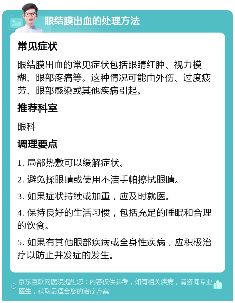 眼结膜出血的处理方法 常见症状 眼结膜出血的常见症状包括眼睛红肿、视力模糊、眼部疼痛等。这种情况可能由外伤、过度疲劳、眼部感染或其他疾病引起。 推荐科室 眼科 调理要点 1. 局部热敷可以缓解症状。 2. 避免揉眼睛或使用不洁手帕擦拭眼睛。 3. 如果症状持续或加重，应及时就医。 4. 保持良好的生活习惯，包括充足的睡眠和合理的饮食。 5. 如果有其他眼部疾病或全身性疾病，应积极治疗以防止并发症的发生。