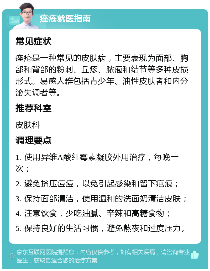 痤疮就医指南 常见症状 痤疮是一种常见的皮肤病，主要表现为面部、胸部和背部的粉刺、丘疹、脓疱和结节等多种皮损形式。易感人群包括青少年、油性皮肤者和内分泌失调者等。 推荐科室 皮肤科 调理要点 1. 使用异维A酸红霉素凝胶外用治疗，每晚一次； 2. 避免挤压痘痘，以免引起感染和留下疤痕； 3. 保持面部清洁，使用温和的洗面奶清洁皮肤； 4. 注意饮食，少吃油腻、辛辣和高糖食物； 5. 保持良好的生活习惯，避免熬夜和过度压力。