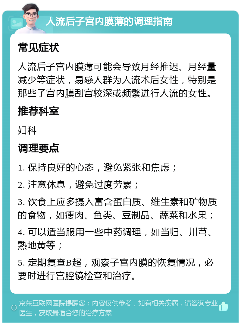 人流后子宫内膜薄的调理指南 常见症状 人流后子宫内膜薄可能会导致月经推迟、月经量减少等症状，易感人群为人流术后女性，特别是那些子宫内膜刮宫较深或频繁进行人流的女性。 推荐科室 妇科 调理要点 1. 保持良好的心态，避免紧张和焦虑； 2. 注意休息，避免过度劳累； 3. 饮食上应多摄入富含蛋白质、维生素和矿物质的食物，如瘦肉、鱼类、豆制品、蔬菜和水果； 4. 可以适当服用一些中药调理，如当归、川芎、熟地黄等； 5. 定期复查B超，观察子宫内膜的恢复情况，必要时进行宫腔镜检查和治疗。