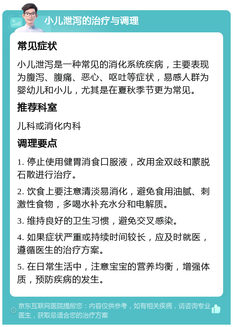 小儿泄泻的治疗与调理 常见症状 小儿泄泻是一种常见的消化系统疾病，主要表现为腹泻、腹痛、恶心、呕吐等症状，易感人群为婴幼儿和小儿，尤其是在夏秋季节更为常见。 推荐科室 儿科或消化内科 调理要点 1. 停止使用健胃消食口服液，改用金双歧和蒙脱石散进行治疗。 2. 饮食上要注意清淡易消化，避免食用油腻、刺激性食物，多喝水补充水分和电解质。 3. 维持良好的卫生习惯，避免交叉感染。 4. 如果症状严重或持续时间较长，应及时就医，遵循医生的治疗方案。 5. 在日常生活中，注意宝宝的营养均衡，增强体质，预防疾病的发生。