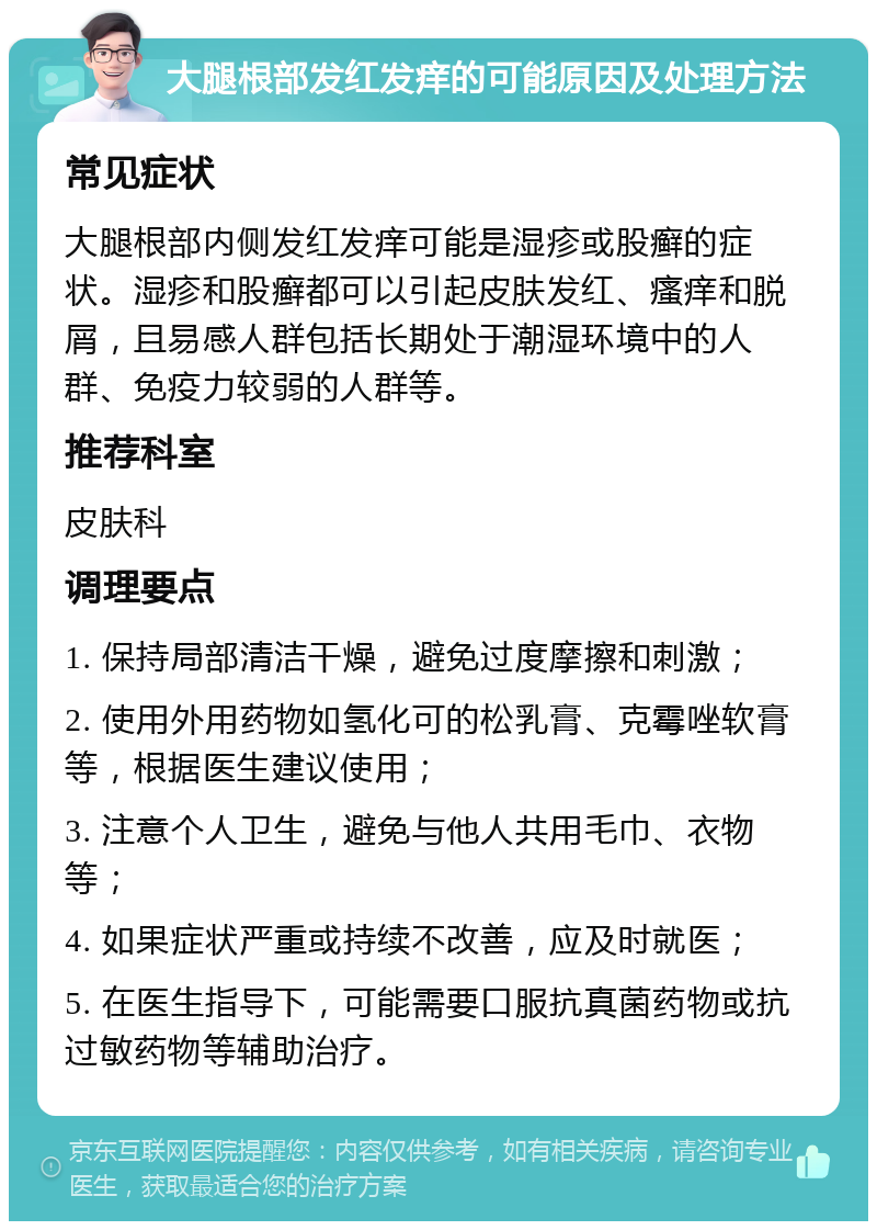 大腿根部发红发痒的可能原因及处理方法 常见症状 大腿根部内侧发红发痒可能是湿疹或股癣的症状。湿疹和股癣都可以引起皮肤发红、瘙痒和脱屑，且易感人群包括长期处于潮湿环境中的人群、免疫力较弱的人群等。 推荐科室 皮肤科 调理要点 1. 保持局部清洁干燥，避免过度摩擦和刺激； 2. 使用外用药物如氢化可的松乳膏、克霉唑软膏等，根据医生建议使用； 3. 注意个人卫生，避免与他人共用毛巾、衣物等； 4. 如果症状严重或持续不改善，应及时就医； 5. 在医生指导下，可能需要口服抗真菌药物或抗过敏药物等辅助治疗。