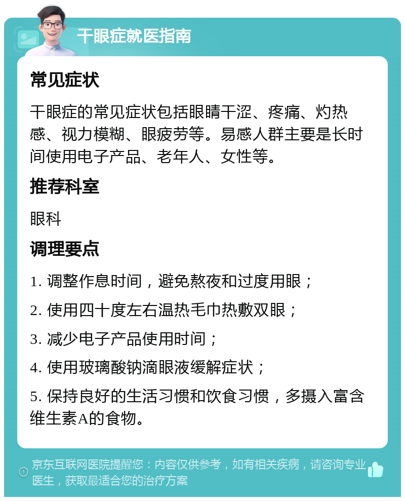 干眼症就医指南 常见症状 干眼症的常见症状包括眼睛干涩、疼痛、灼热感、视力模糊、眼疲劳等。易感人群主要是长时间使用电子产品、老年人、女性等。 推荐科室 眼科 调理要点 1. 调整作息时间，避免熬夜和过度用眼； 2. 使用四十度左右温热毛巾热敷双眼； 3. 减少电子产品使用时间； 4. 使用玻璃酸钠滴眼液缓解症状； 5. 保持良好的生活习惯和饮食习惯，多摄入富含维生素A的食物。