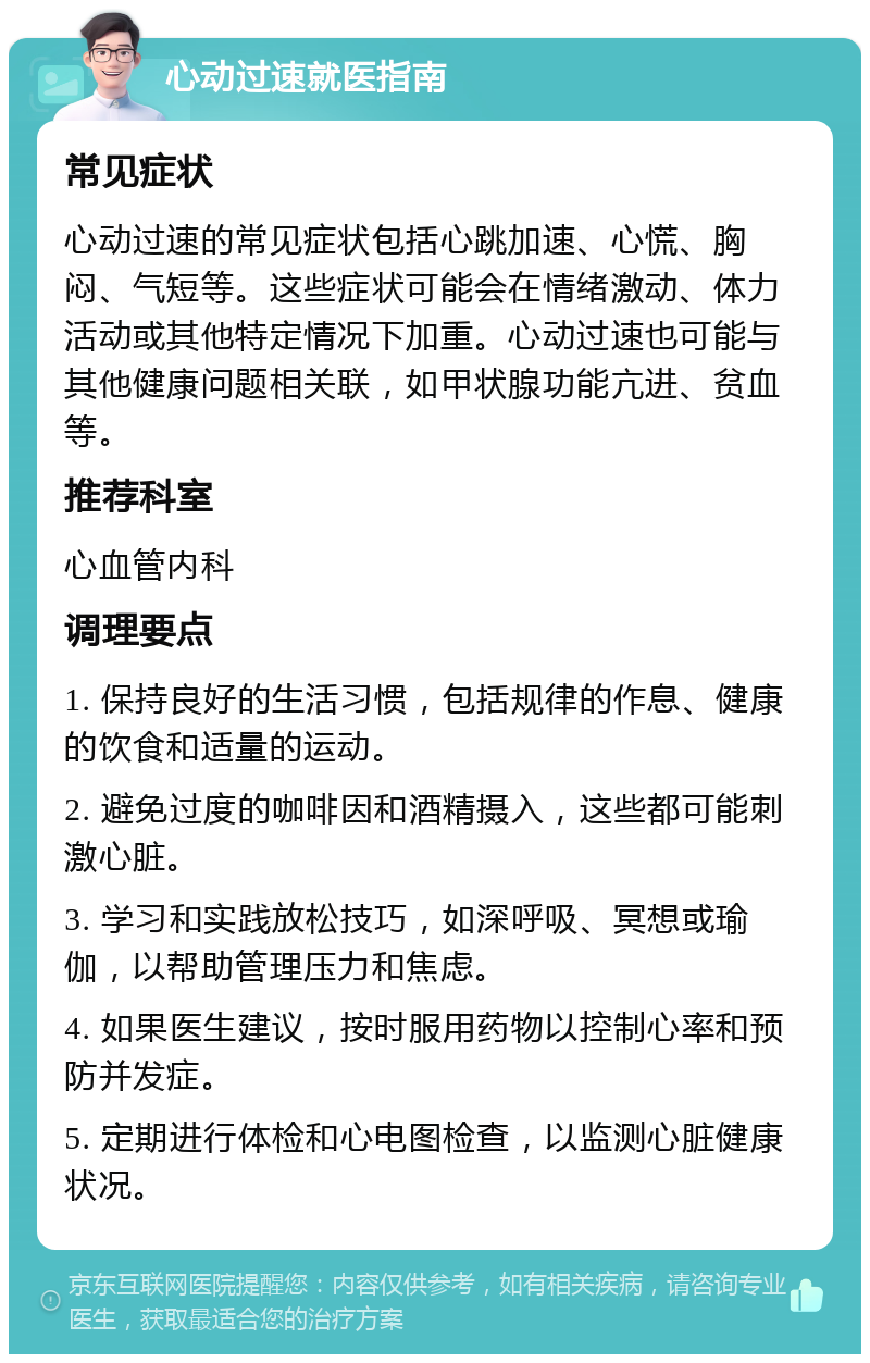 心动过速就医指南 常见症状 心动过速的常见症状包括心跳加速、心慌、胸闷、气短等。这些症状可能会在情绪激动、体力活动或其他特定情况下加重。心动过速也可能与其他健康问题相关联，如甲状腺功能亢进、贫血等。 推荐科室 心血管内科 调理要点 1. 保持良好的生活习惯，包括规律的作息、健康的饮食和适量的运动。 2. 避免过度的咖啡因和酒精摄入，这些都可能刺激心脏。 3. 学习和实践放松技巧，如深呼吸、冥想或瑜伽，以帮助管理压力和焦虑。 4. 如果医生建议，按时服用药物以控制心率和预防并发症。 5. 定期进行体检和心电图检查，以监测心脏健康状况。