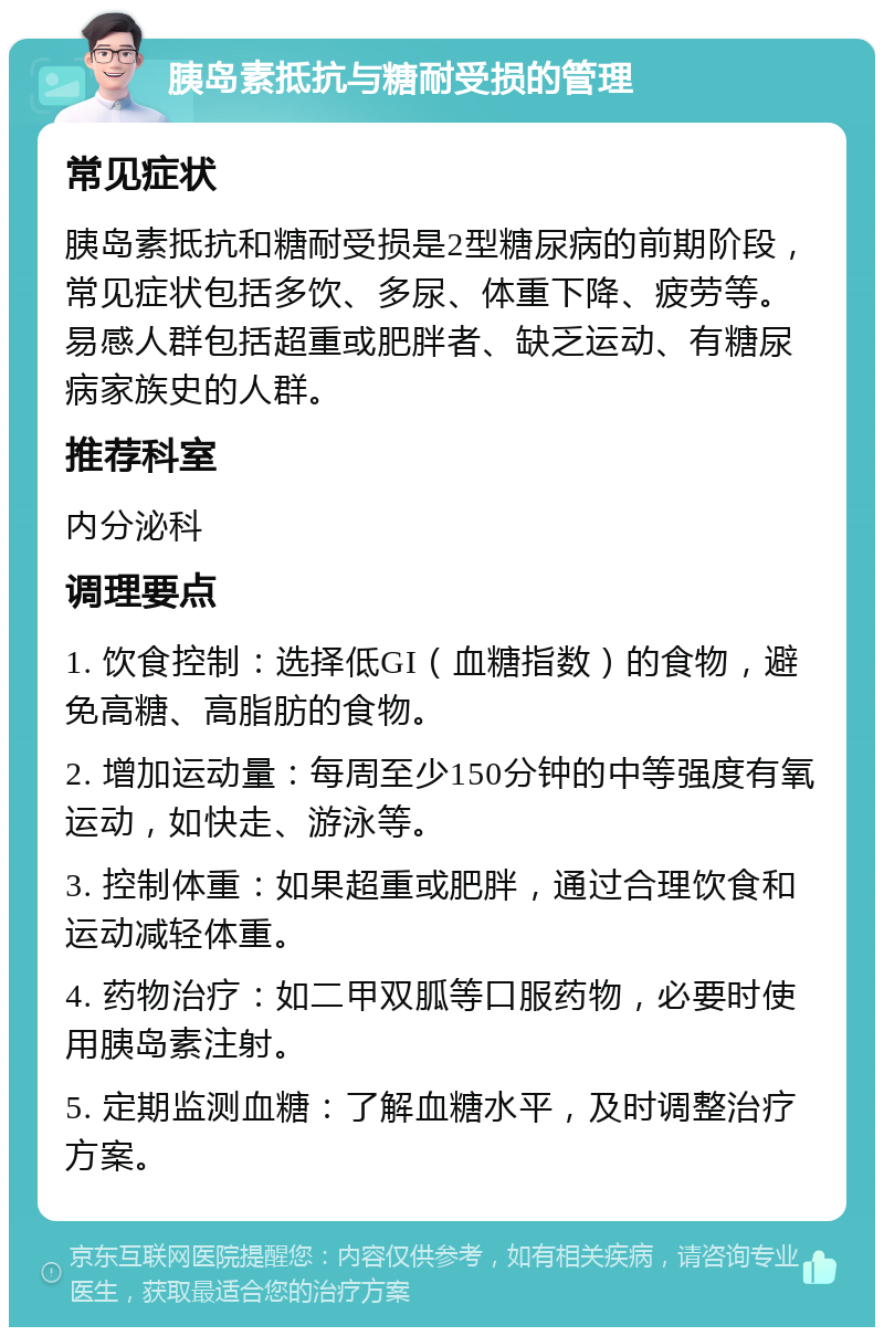 胰岛素抵抗与糖耐受损的管理 常见症状 胰岛素抵抗和糖耐受损是2型糖尿病的前期阶段，常见症状包括多饮、多尿、体重下降、疲劳等。易感人群包括超重或肥胖者、缺乏运动、有糖尿病家族史的人群。 推荐科室 内分泌科 调理要点 1. 饮食控制：选择低GI（血糖指数）的食物，避免高糖、高脂肪的食物。 2. 增加运动量：每周至少150分钟的中等强度有氧运动，如快走、游泳等。 3. 控制体重：如果超重或肥胖，通过合理饮食和运动减轻体重。 4. 药物治疗：如二甲双胍等口服药物，必要时使用胰岛素注射。 5. 定期监测血糖：了解血糖水平，及时调整治疗方案。