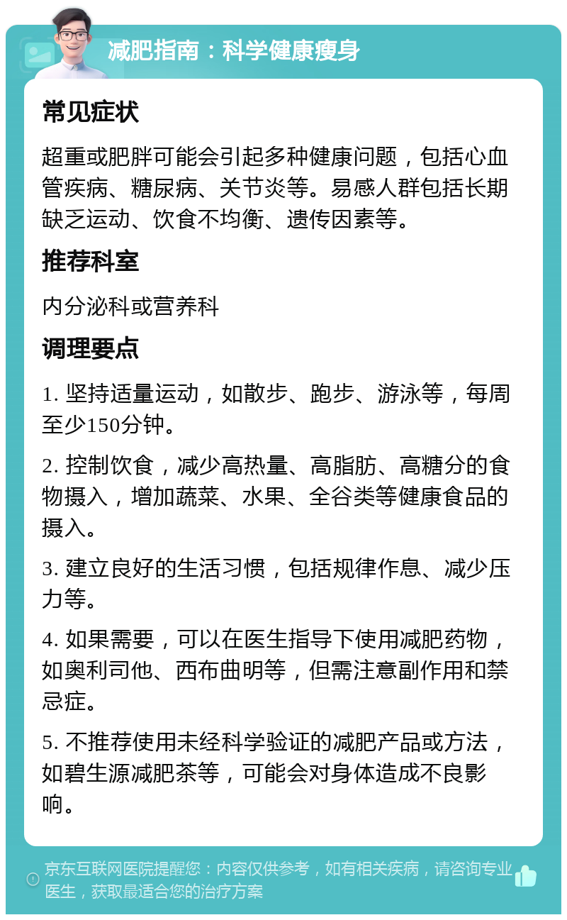 减肥指南：科学健康瘦身 常见症状 超重或肥胖可能会引起多种健康问题，包括心血管疾病、糖尿病、关节炎等。易感人群包括长期缺乏运动、饮食不均衡、遗传因素等。 推荐科室 内分泌科或营养科 调理要点 1. 坚持适量运动，如散步、跑步、游泳等，每周至少150分钟。 2. 控制饮食，减少高热量、高脂肪、高糖分的食物摄入，增加蔬菜、水果、全谷类等健康食品的摄入。 3. 建立良好的生活习惯，包括规律作息、减少压力等。 4. 如果需要，可以在医生指导下使用减肥药物，如奥利司他、西布曲明等，但需注意副作用和禁忌症。 5. 不推荐使用未经科学验证的减肥产品或方法，如碧生源减肥茶等，可能会对身体造成不良影响。