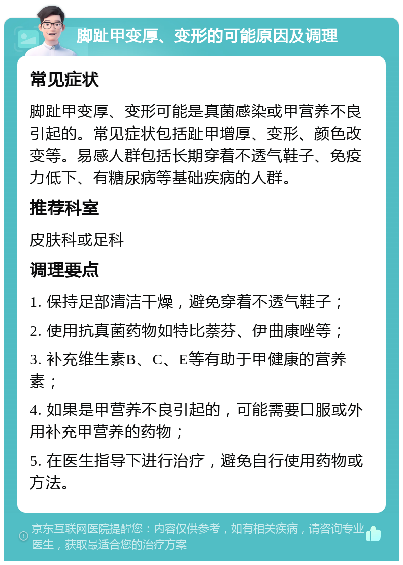 脚趾甲变厚、变形的可能原因及调理 常见症状 脚趾甲变厚、变形可能是真菌感染或甲营养不良引起的。常见症状包括趾甲增厚、变形、颜色改变等。易感人群包括长期穿着不透气鞋子、免疫力低下、有糖尿病等基础疾病的人群。 推荐科室 皮肤科或足科 调理要点 1. 保持足部清洁干燥，避免穿着不透气鞋子； 2. 使用抗真菌药物如特比萘芬、伊曲康唑等； 3. 补充维生素B、C、E等有助于甲健康的营养素； 4. 如果是甲营养不良引起的，可能需要口服或外用补充甲营养的药物； 5. 在医生指导下进行治疗，避免自行使用药物或方法。