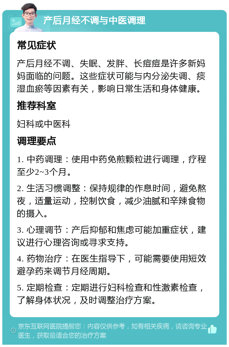 产后月经不调与中医调理 常见症状 产后月经不调、失眠、发胖、长痘痘是许多新妈妈面临的问题。这些症状可能与内分泌失调、痰湿血瘀等因素有关，影响日常生活和身体健康。 推荐科室 妇科或中医科 调理要点 1. 中药调理：使用中药免煎颗粒进行调理，疗程至少2~3个月。 2. 生活习惯调整：保持规律的作息时间，避免熬夜，适量运动，控制饮食，减少油腻和辛辣食物的摄入。 3. 心理调节：产后抑郁和焦虑可能加重症状，建议进行心理咨询或寻求支持。 4. 药物治疗：在医生指导下，可能需要使用短效避孕药来调节月经周期。 5. 定期检查：定期进行妇科检查和性激素检查，了解身体状况，及时调整治疗方案。